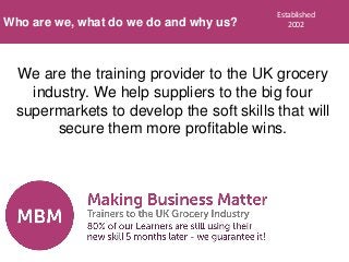 We are the training provider to the UK grocery
industry. We help suppliers to the big four
supermarkets to develop the soft skills that will
secure them more profitable wins.
Who are we, what do we do and why us?
Established
2002
 