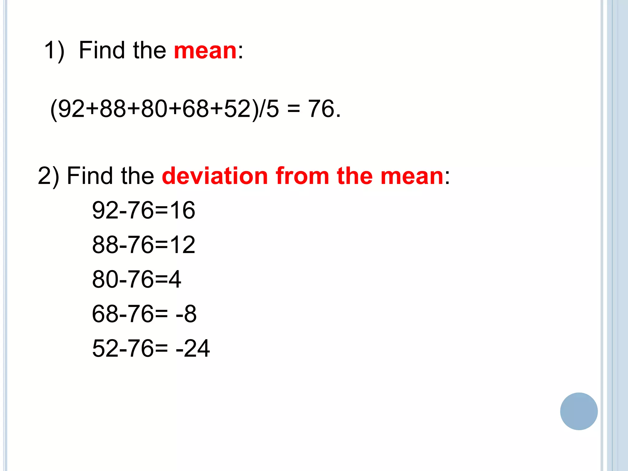 2) Find the deviation from the mean:
92-76=16
88-76=12
80-76=4
68-76= -8
52-76= -24
1) Find the mean:
(92+88+80+68+52)/5 = 76.
 