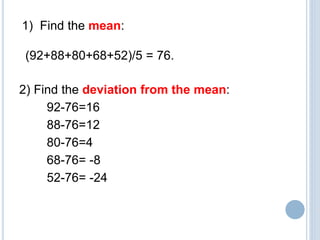 2) Find the deviation from the mean:
92-76=16
88-76=12
80-76=4
68-76= -8
52-76= -24
1) Find the mean:
(92+88+80+68+52)/5 = 76.
 