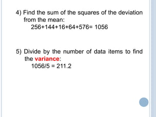 4) Find the sum of the squares of the deviation
from the mean:
256+144+16+64+576= 1056
5) Divide by the number of data items to find
the variance:
1056/5 = 211.2
 