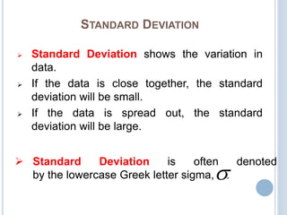 STANDARD DEVIATION
 Standard Deviation shows the variation in
data.
 If the data is close together, the standard
deviation will be small.
 If the data is spread out, the standard
deviation will be large.
 Standard Deviation is often denoted
by the lowercase Greek letter sigma, .
 