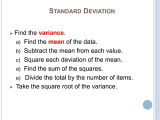 STANDARD DEVIATION
 Find the variance.
a) Find the mean of the data.
b) Subtract the mean from each value.
c) Square each deviation of the mean.
d) Find the sum of the squares.
e) Divide the total by the number of items.
 Take the square root of the variance.
 