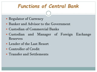 Functions of Central Bank
 Regulator of Currency
 Banker and Advisor to the Government
 Custodian of Commercial Banks
 Custodian and Manager of Foreign Exchange
Reserves
 Lender of the Last Resort
 Controller of Credit
 Transfer and Settlements
 