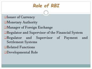 Role of RBI
Issuer of Currency
Monetary Authority
Manager of Foreign Exchange
Regulator and Supervisor of the Financial System
Regulator and Supervisor of Payment and
Settlement Systems
Related Functions
Developmental Role
 