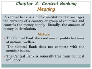 Chapter 2: Central Banking
Meaning
A central bank is a public institution that manages
the currency of a country or group of countries and
controls the money supply- literally, the amount of
money in circulation.
Nature
The Central Bank does not aim at profits but aims
at national welfare.
 The Central Bank does not compete with the
member banks.
The Central Bank is generally free from political
influence.
 