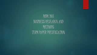 MBM 203
BUSINESS RESEARCH AND
METHODS
TERM PAPER PRESENTATION
 