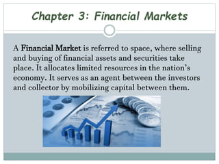 Chapter 3: Financial Markets
A Financial Market is referred to space, where selling
and buying of financial assets and securities take
place. It allocates limited resources in the nation’s
economy. It serves as an agent between the investors
and collector by mobilizing capital between them.
 