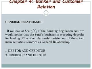 Chapter 4: Banker and Customer
Relation
GENERAL RELATIONSHIP
If we look at Sec 5(b) of the Banking Regulation Act, we
would notice that the bank’s business is accepting deposits
for lending. Thus, the relationship arising out of these two
main activities is known as General Relationship.
1. DEBTOR AND CREDITOR
2. CREDITOR AND DEBTOR
 