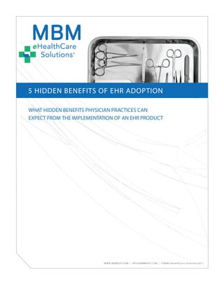 5 HIDDEN BENEFITS OF EHR ADOPTION

WHAT HIDDEN BENEFITS PHYSICIAN PRACTICES CAN
EXPECT FROM THE IMPLEMENTATION OF AN EHR PRODUCT




                          W W W. M B M E H S . C O M | I N F O @ M B M E H S . C O M | © M B M e H e a l t h C a r e S o l u t i o n s 2 0 1 1
 