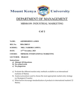 DEPARTMENT OF MANAGEMENT
MBM6109: INDUSTRIAL MARKETING
CAT 2
NAME: AHIMBISIBWE LAMED
REG No: MBA/3885/13
SCHOOL: MKU, NAIROBI CAMPUS.
DATE: 13TH November, 2023
COURSE: MBM6104: INTERNATIONAL MARKETING
LECTURER: DR.KLEI
Instructions:
a) Attempt All Questions
b) No related work
c) No plagiarism
a) Evaluate the different market entry methods available to an international
marketer (5 Marks)
b) Analyze procedures used to choose the most appropriate market entry strategy
(or Strategies) (5 marks)
c) What factors encourage standardization of products in international markets? (5
Marks)
 