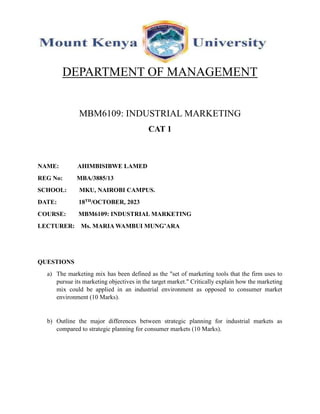 DEPARTMENT OF MANAGEMENT
MBM6109: INDUSTRIAL MARKETING
CAT 1
NAME: AHIMBISIBWE LAMED
REG No: MBA/3885/13
SCHOOL: MKU, NAIROBI CAMPUS.
DATE: 18TH/OCTOBER, 2023
COURSE: MBM6109: INDUSTRIAL MARKETING
LECTURER: Ms. MARIA WAMBUI MUNG’ARA
QUESTIONS
a) The marketing mix has been defined as the "set of marketing tools that the firm uses to
pursue its marketing objectives in the target market." Critically explain how the marketing
mix could be applied in an industrial environment as opposed to consumer market
environment (10 Marks).
b) Outline the major differences between strategic planning for industrial markets as
compared to strategic planning for consumer markets (10 Marks).
 