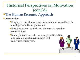 11
Historical Perspectives on Motivation
(cont’d)
The Human Resource Approach
 Assumptions:
 Employee contributions are important and valuable to the
employee and the organization.
 Employees want to and are able to make genuine
contributions.
 Management’s job is to encourage participation
and create a work environment that
motivates employees.
 