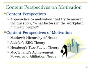12
Content Perspectives on Motivation
Content Perspectives
 Approaches to motivation that try to answer
the question, “What factors in the workplace
motivate people?”
Content Perspectives of Motivation
 Maslow’s Hierarchy of Needs
 Aldefer’s ERG Theory
 Herzberg’s Two-Factor Theory
 McClelland’s Achievement,
Power, and Affiliation Needs
 