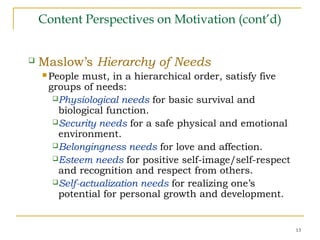 13
Content Perspectives on Motivation (cont’d)
 Maslow’s Hierarchy of Needs
 People must, in a hierarchical order, satisfy five
groups of needs:
Physiological needs for basic survival and
biological function.
Security needs for a safe physical and emotional
environment.
Belongingness needs for love and affection.
Esteem needs for positive self-image/self-respect
and recognition and respect from others.
Self-actualization needs for realizing one’s
potential for personal growth and development.
 