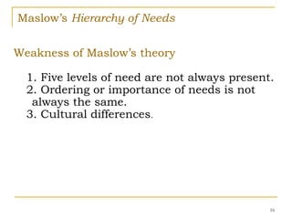 Maslow’s Hierarchy of Needs
16
Weakness of Maslow’s theory
1. Five levels of need are not always present.
2. Ordering or importance of needs is not
always the same.
3. Cultural differences.
 