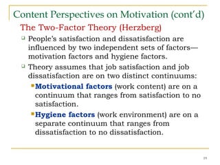 Content Perspectives on Motivation (cont’d)
The Two-Factor Theory (Herzberg)
 People’s satisfaction and dissatisfaction are
influenced by two independent sets of factors—
motivation factors and hygiene factors.
 Theory assumes that job satisfaction and job
dissatisfaction are on two distinct continuums:
Motivational factors (work content) are on a
continuum that ranges from satisfaction to no
satisfaction.
Hygiene factors (work environment) are on a
separate continuum that ranges from
dissatisfaction to no dissatisfaction.
19
 