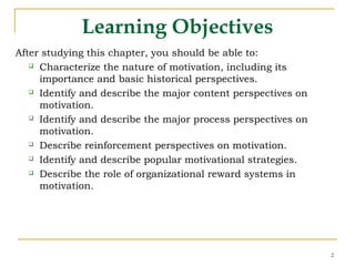 2
Learning Objectives
After studying this chapter, you should be able to:
 Characterize the nature of motivation, including its
importance and basic historical perspectives.
 Identify and describe the major content perspectives on
motivation.
 Identify and describe the major process perspectives on
motivation.
 Describe reinforcement perspectives on motivation.
 Identify and describe popular motivational strategies.
 Describe the role of organizational reward systems in
motivation.
 