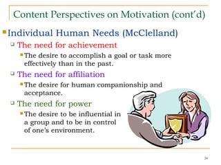 24
Content Perspectives on Motivation (cont’d)
Individual Human Needs (McClelland)
 The need for achievement
 The desire to accomplish a goal or task more
effectively than in the past.
 The need for affiliation
 The desire for human companionship and
acceptance.
 The need for power
 The desire to be influential in
a group and to be in control
of one’s environment.
 
