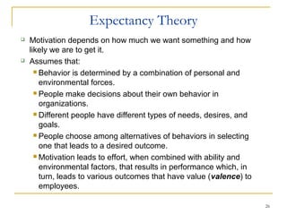 26
Expectancy Theory
 Motivation depends on how much we want something and how
likely we are to get it.
 Assumes that:
 Behavior is determined by a combination of personal and
environmental forces.
 People make decisions about their own behavior in
organizations.
 Different people have different types of needs, desires, and
goals.
 People choose among alternatives of behaviors in selecting
one that leads to a desired outcome.
 Motivation leads to effort, when combined with ability and
environmental factors, that results in performance which, in
turn, leads to various outcomes that have value (valence) to
employees.
 
