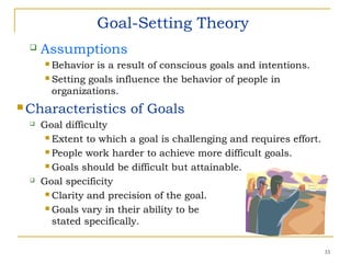 33
Goal-Setting Theory
 Assumptions
 Behavior is a result of conscious goals and intentions.
 Setting goals influence the behavior of people in
organizations.
 Characteristics of Goals
 Goal difficulty
 Extent to which a goal is challenging and requires effort.
 People work harder to achieve more difficult goals.
 Goals should be difficult but attainable.
 Goal specificity
 Clarity and precision of the goal.
 Goals vary in their ability to be
stated specifically.
 