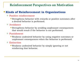 34
Reinforcement Perspectives on Motivation
 Kinds of Reinforcement in Organizations
 Positive reinforcement
 Strengthens behavior with rewards or positive outcomes after
a desired behavior is performed.
 Avoidance
 Strengthens behavior by avoiding unpleasant consequences
that would result if the behavior is not performed.
 Punishment
 Weakens undesired behavior by using negative outcomes or
unpleasant consequences when the behavior is performed.
 Extinction
 Weakens undesired behavior by simply ignoring or not
reinforcing that behavior.
 