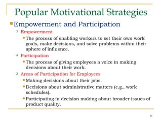 35
Popular Motivational Strategies
Empowerment and Participation
 Empowerment
 The process of enabling workers to set their own work
goals, make decisions, and solve problems within their
sphere of influence.
 Participation
 The process of giving employees a voice in making
decisions about their work.
 Areas of Participation for Employees
 Making decisions about their jobs.
 Decisions about administrative matters (e.g., work
schedules).
 Participating in decision making about broader issues of
product quality.
 