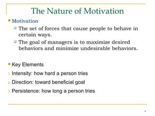 4
The Nature of Motivation
 Motivation
 The set of forces that cause people to behave in
certain ways.
 The goal of managers is to maximize desired
behaviors and minimize undesirable behaviors.
 Key Elements
1. Intensity: how hard a person tries
2. Direction: toward beneficial goal
3. Persistence: how long a person tries
 