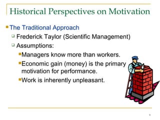 9
Historical Perspectives on Motivation
 The Traditional Approach
 Frederick Taylor (Scientific Management)
 Assumptions:
Managers know more than workers.
Economic gain (money) is the primary
motivation for performance.
Work is inherently unpleasant.
 