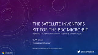 THE SATELLITE INVENTORS
KIT FOR THE BBC MICRO:BIT
INSPIRING THE NEXT GENERATION OF SCIENTISTS AND ENGINEERS
LILIAN KASEM
TECHNICAL EVANGELIST
Microsoft UK, in collaboration with the space application catapult
@liliankasem
 