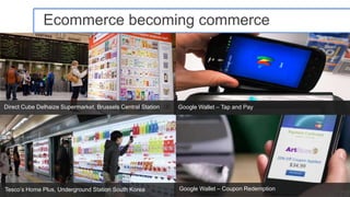 Ecommerce becoming commerce




Direct Cube Delhaize Supermarket, Brussels Central Station   Google Wallet – Tap and Pay




Tesco’s Home Plus, Underground Station South Korea           Google Wallet – Coupon Redemption   Google Confidential and Proprietary   17
 