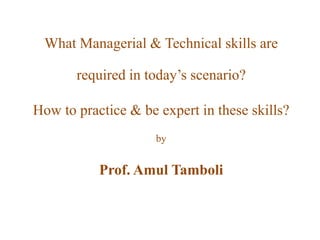 What Managerial & Technical skills are
required in today’s scenario?
How to practice & be expert in these skills?
by
Prof. Amul Tamboli
 