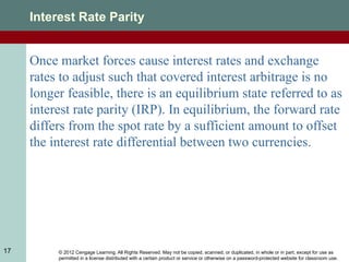 © 2012 Cengage Learning. All Rights Reserved. May not be copied, scanned, or duplicated, in whole or in part, except for use as
permitted in a license distributed with a certain product or service or otherwise on a password-protected website for classroom use.
17
Interest Rate Parity
Once market forces cause interest rates and exchange
rates to adjust such that covered interest arbitrage is no
longer feasible, there is an equilibrium state referred to as
interest rate parity (IRP). In equilibrium, the forward rate
differs from the spot rate by a sufficient amount to offset
the interest rate differential between two currencies.
 