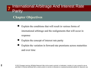 © 2012 Cengage Learning. All Rights Reserved. May not be copied, scanned, or duplicated, in whole or in part, except for use as
permitted in a license distributed with a certain product or service or otherwise on a password-protected website for classroom use.
2
7
International Arbitrage And Interest Rate
Parity
 Explain the conditions that will result in various forms of
international arbitrage and the realignments that will occur in
response
 Explain the concept of interest rate parity
 Explain the variation in forward rate premiums across maturities
and over time
2
Chapter Objectives
 