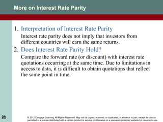 © 2012 Cengage Learning. All Rights Reserved. May not be copied, scanned, or duplicated, in whole or in part, except for use as
permitted in a license distributed with a certain product or service or otherwise on a password-protected website for classroom use.
23
More on Interest Rate Parity
1. Interpretation of Interest Rate Parity
Interest rate parity does not imply that investors from
different countries will earn the same returns.
2. Does Interest Rate Parity Hold?
Compare the forward rate (or discount) with interest rate
quotations occurring at the same time. Due to limitations in
access to data, it is difficult to obtain quotations that reflect
the same point in time.
23
 