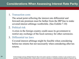 © 2012 Cengage Learning. All Rights Reserved. May not be copied, scanned, or duplicated, in whole or in part, except for use as
permitted in a license distributed with a certain product or service or otherwise on a password-protected website for classroom use.
24
Considerations When Assessing Interest Rate Parity
1. Transaction costs
The actual point reflecting the interest rate differential and
forward rate premium must be farther from the IRP line to make
covered interest arbitrage worthwhile. (See Exhibit 7.10)
2. Political risk
A crisis in the foreign country could cause its government to
restrict any exchange of the local currency for other currencies.
3. Differential tax laws
Covered interest arbitrage might be feasible when considering
before-tax returns but not necessarily when considering after-tax
returns.
 