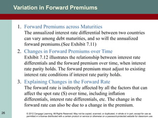 © 2012 Cengage Learning. All Rights Reserved. May not be copied, scanned, or duplicated, in whole or in part, except for use as
permitted in a license distributed with a certain product or service or otherwise on a password-protected website for classroom use.
26
Variation in Forward Premiums
1. Forward Premiums across Maturities
The annualized interest rate differential between two countries
can vary among debt maturities, and so will the annualized
forward premiums.(See Exhibit 7.11)
2. Changes in Forward Premiums over Time
Exhibit 7.12 illustrates the relationship between interest rate
differentials and the forward premium over time, when interest
rate parity holds. The forward premium must adjust to existing
interest rate conditions if interest rate parity holds.
3. Explaining Changes in the Forward Rate
The forward rate is indirectly affected by all the factors that can
affect the spot rate (S) over time, including inflation
differentials, interest rate differentials, etc. The change in the
forward rate can also be due to a change in the premium.
 