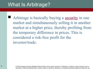 © 2012 Cengage Learning. All Rights Reserved. May not be copied, scanned, or duplicated, in whole or in part, except for use as
permitted in a license distributed with a certain product or service or otherwise on a password-protected website for classroom use.
3
What Is Arbitrage?
 Arbitrage is basically buying a security in one
market and simultaneously selling it in another
market at a higher price, thereby profiting from
the temporary difference in prices. This is
considered a risk-free profit for the
investor/trade.
 