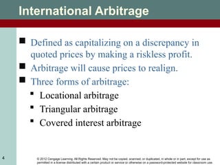 © 2012 Cengage Learning. All Rights Reserved. May not be copied, scanned, or duplicated, in whole or in part, except for use as
permitted in a license distributed with a certain product or service or otherwise on a password-protected website for classroom use.
4
International Arbitrage
 Defined as capitalizing on a discrepancy in
quoted prices by making a riskless profit.
 Arbitrage will cause prices to realign.
 Three forms of arbitrage:
 Locational arbitrage
 Triangular arbitrage
 Covered interest arbitrage
 