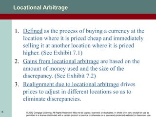 © 2012 Cengage Learning. All Rights Reserved. May not be copied, scanned, or duplicated, in whole or in part, except for use as
permitted in a license distributed with a certain product or service or otherwise on a password-protected website for classroom use.
5
Locational Arbitrage
1. Defined as the process of buying a currency at the
location where it is priced cheap and immediately
selling it at another location where it is priced
higher. (See Exhibit 7.1)
2. Gains from locational arbitrage are based on the
amount of money used and the size of the
discrepancy. (See Exhibit 7.2)
3. Realignment due to locational arbitrage drives
prices to adjust in different locations so as to
eliminate discrepancies.
 