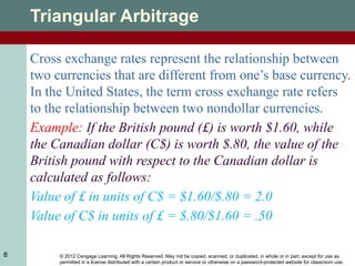 © 2012 Cengage Learning. All Rights Reserved. May not be copied, scanned, or duplicated, in whole or in part, except for use as
permitted in a license distributed with a certain product or service or otherwise on a password-protected website for classroom use.
8
Triangular Arbitrage
Cross exchange rates represent the relationship between
two currencies that are different from one’s base currency.
In the United States, the term cross exchange rate refers
to the relationship between two nondollar currencies.
Example: If the British pound (£) is worth $1.60, while
the Canadian dollar (C$) is worth $.80, the value of the
British pound with respect to the Canadian dollar is
calculated as follows:
Value of £ in units of C$ = $1.60/$.80 = 2.0
Value of C$ in units of £ = $.80/$1.60 = .50
 