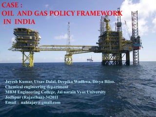 CASE :
OIL AND GAS POLICY FRAMEWORK
IN INDIA
Jayesh Kumar, Utsav Dalal, Deepika Wadhwa, Divya Biloo.
Chemical engineering department
MBM Engineering College, Jai narain Vyas University
Jodhpur (Rajasthan)-342011
Email : nahtajay@gmail.com
 