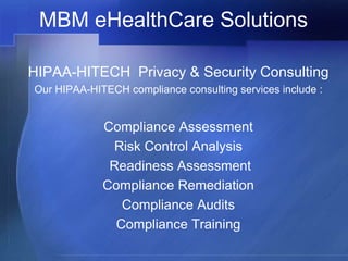 MBM eHealthCare Solutions

HIPAA-HITECH Privacy & Security Consulting
Our HIPAA-HITECH compliance consulting services include :


             Compliance Assessment
               Risk Control Analysis
              Readiness Assessment
             Compliance Remediation
                Compliance Audits
               Compliance Training
 