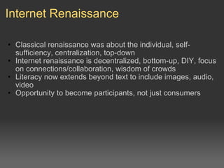Internet Renaissance Classical renaissance was about the individual, self-sufficiency, centralization, top-down Internet renaissance is decentralized, bottom-up, DIY, focus on connections/collaboration, wisdom of crowds Literacy now extends beyond text to include images, audio, video Opportunity to become participants, not just consumers 