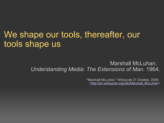 We shape our tools, thereafter, our tools shape us     Marshall McLuhan.   Understanding Media: The Extensions of Man.  1964.  &quot;Marshall McLuhan.&quot; Wikiquote 21 October, 2009. < http://en.wikiquote.org/wiki/Marshall_McLuhan >  