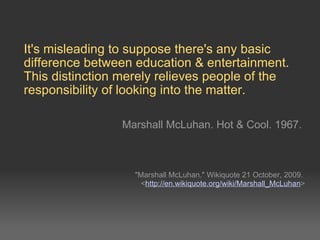 It's misleading to suppose there's any basic difference between education & entertainment. This distinction merely relieves people of the responsibility of looking into the matter. Marshall McLuhan. Hot & Cool. 1967. &quot;Marshall McLuhan.&quot; Wikiquote 21 October, 2009. < http://en.wikiquote.org/wiki/Marshall_McLuhan > 