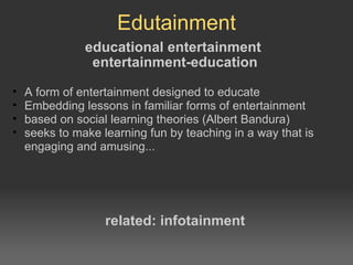 Edutainment educational entertainment entertainment-education A form of entertainment designed to educate Embedding lessons in familiar forms of entertainment based on social learning theories (Albert Bandura) seeks to make learning fun by teaching in a way that is engaging and amusing... related: infotainment 