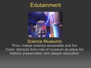 Science Museums Pros: makes science accessible and fun Cons: detracts from role of museum as place for historic preservation and deeper education Edutainment 