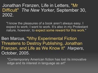 Jonathan Franzen, Life in Letters,  &quot;Mr Difficult&quot;   The New Yorker , September 30, 2002. &quot;I know the pleasures of a book aren’t always easy. I expect to work; I want to work. It’s also in my Protestant nature, however, to  expect some reward for this work .&quot; Ben Marcus,  &quot;Why Experimental Fiction Threatens to Destroy Publishing, Jonathan Franzen, and Life as We Know It&quot;   Harpers , October, 2005. &quot;Contemporary American fiction has lost its innovative edge and its interest in language as art&quot; 