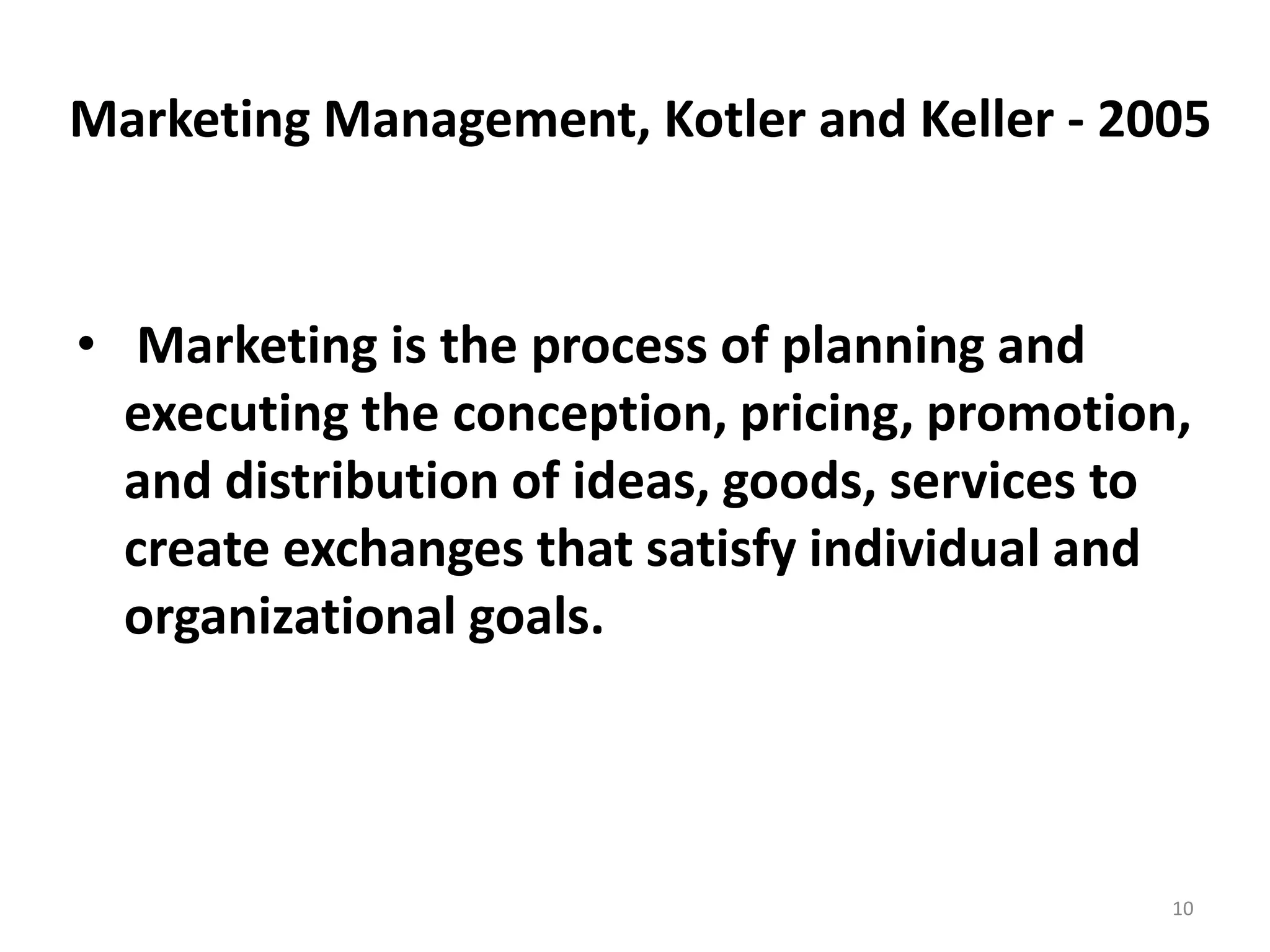 Marketing Management, Kotler and Keller - 2005

• Marketing is the process of planning and
executing the conception, pricing, promotion,
and distribution of ideas, goods, services to
create exchanges that satisfy individual and
organizational goals.

10

 