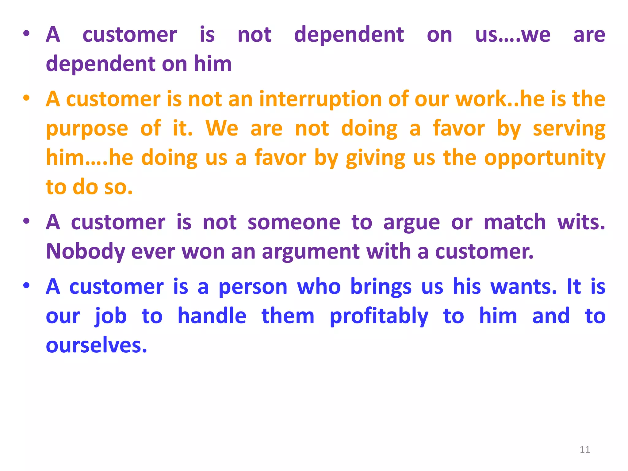 • A customer is not dependent on us….we are
dependent on him
• A customer is not an interruption of our work..he is the
purpose of it. We are not doing a favor by serving
him….he doing us a favor by giving us the opportunity
to do so.
• A customer is not someone to argue or match wits.
Nobody ever won an argument with a customer.
• A customer is a person who brings us his wants. It is
our job to handle them profitably to him and to
ourselves.

11

 